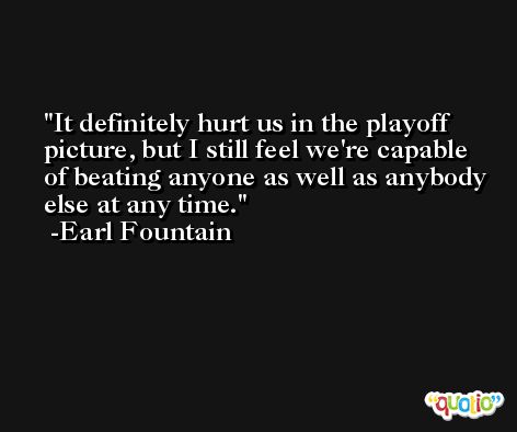 It definitely hurt us in the playoff picture, but I still feel we're capable of beating anyone as well as anybody else at any time. -Earl Fountain