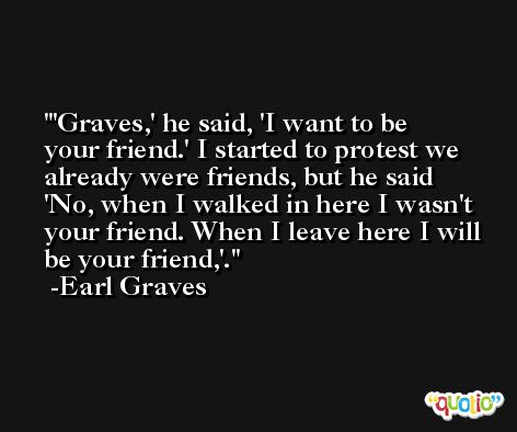 'Graves,' he said, 'I want to be your friend.' I started to protest we already were friends, but he said 'No, when I walked in here I wasn't your friend. When I leave here I will be your friend,'. -Earl Graves