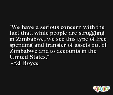 We have a serious concern with the fact that, while people are struggling in Zimbabwe, we see this type of free spending and transfer of assets out of Zimbabwe and to accounts in the United States. -Ed Royce