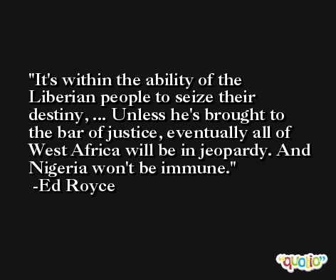It's within the ability of the Liberian people to seize their destiny, ... Unless he's brought to the bar of justice, eventually all of West Africa will be in jeopardy. And Nigeria won't be immune. -Ed Royce