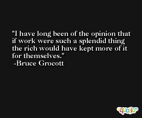I have long been of the opinion that if work were such a splendid thing the rich would have kept more of it for themselves. -Bruce Grocott