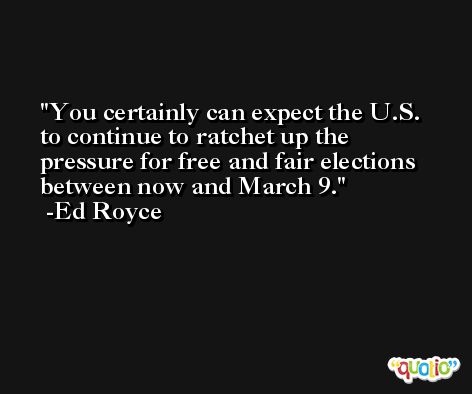 You certainly can expect the U.S. to continue to ratchet up the pressure for free and fair elections between now and March 9. -Ed Royce
