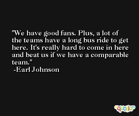 We have good fans. Plus, a lot of the teams have a long bus ride to get here. It's really hard to come in here and beat us if we have a comparable team. -Earl Johnson