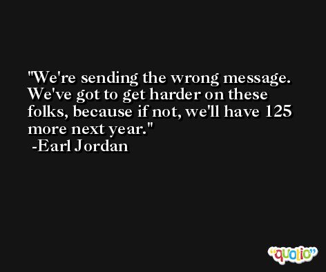 We're sending the wrong message. We've got to get harder on these folks, because if not, we'll have 125 more next year. -Earl Jordan
