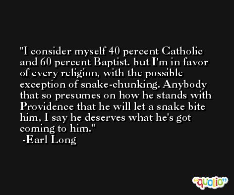 I consider myself 40 percent Catholic and 60 percent Baptist. but I'm in favor of every religion, with the possible exception of snake-chunking. Anybody that so presumes on how he stands with Providence that he will let a snake bite him, I say he deserves what he's got coming to him. -Earl Long