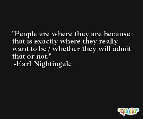 People are where they are because that is exactly where they really want to be / whether they will admit that or not. -Earl Nightingale