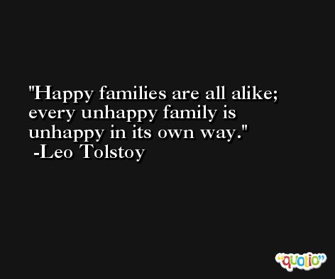 Happy families are all alike; every unhappy family is unhappy in its own way. -Leo Tolstoy