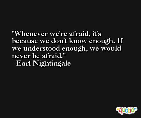 Whenever we're afraid, it's because we don't know enough. If we understood enough, we would never be afraid. -Earl Nightingale