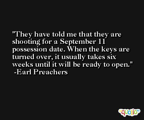 They have told me that they are shooting for a September 11 possession date. When the keys are turned over, it usually takes six weeks until it will be ready to open. -Earl Preachers