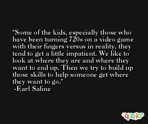 Some of the kids, especially those who have been turning 720s on a video game with their fingers versus in reality, they tend to get a little impatient. We like to look at where they are and where they want to end up. Then we try to build up those skills to help someone get where they want to go. -Earl Saline