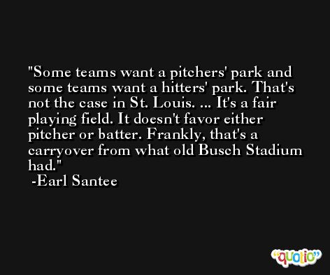 Some teams want a pitchers' park and some teams want a hitters' park. That's not the case in St. Louis. ... It's a fair playing field. It doesn't favor either pitcher or batter. Frankly, that's a carryover from what old Busch Stadium had. -Earl Santee