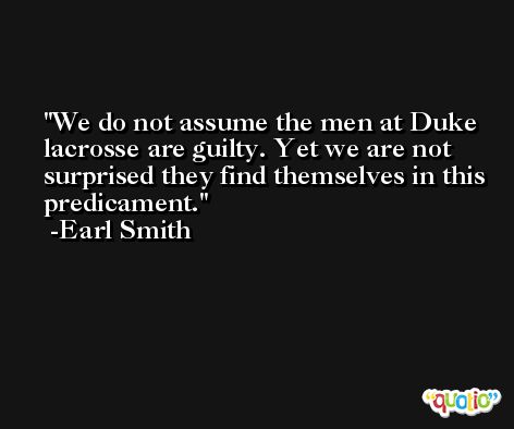 We do not assume the men at Duke lacrosse are guilty. Yet we are not surprised they find themselves in this predicament. -Earl Smith