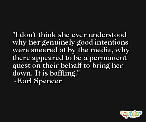 I don't think she ever understood why her genuinely good intentions were sneered at by the media, why there appeared to be a permanent quest on their behalf to bring her down. It is baffling. -Earl Spencer