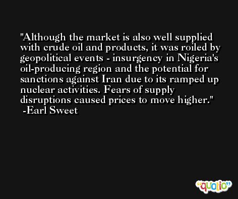 Although the market is also well supplied with crude oil and products, it was roiled by geopolitical events - insurgency in Nigeria's oil-producing region and the potential for sanctions against Iran due to its ramped up nuclear activities. Fears of supply disruptions caused prices to move higher. -Earl Sweet