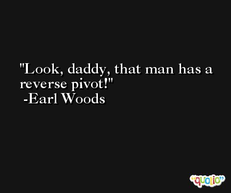 Look, daddy, that man has a reverse pivot! -Earl Woods