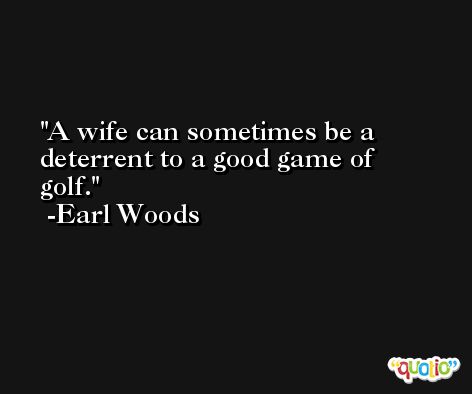 A wife can sometimes be a deterrent to a good game of golf. -Earl Woods