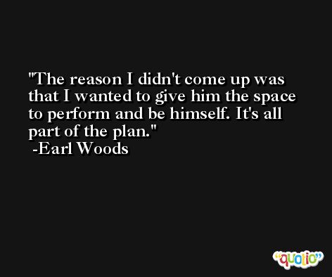The reason I didn't come up was that I wanted to give him the space to perform and be himself. It's all part of the plan. -Earl Woods