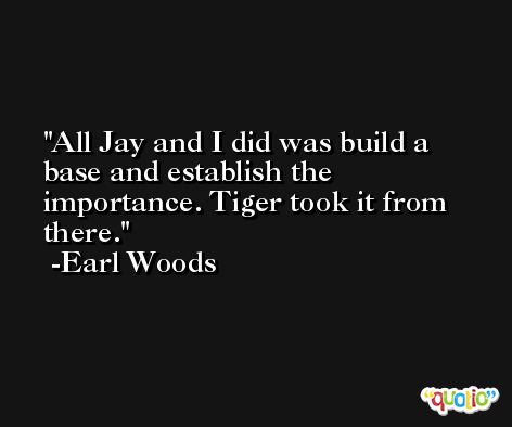 All Jay and I did was build a base and establish the importance. Tiger took it from there. -Earl Woods