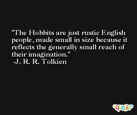 The Hobbits are just rustic English people, made small in size because it reflects the generally small reach of their imagination. -J. R. R. Tolkien