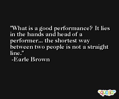 What is a good performance? It lies in the hands and head of a performer... the shortest way between two people is not a straight line. -Earle Brown