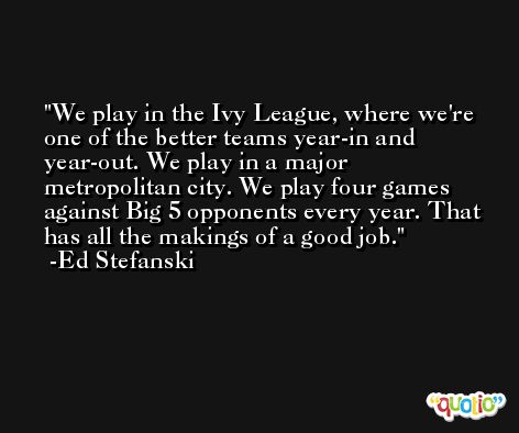 We play in the Ivy League, where we're one of the better teams year-in and year-out. We play in a major metropolitan city. We play four games against Big 5 opponents every year. That has all the makings of a good job. -Ed Stefanski