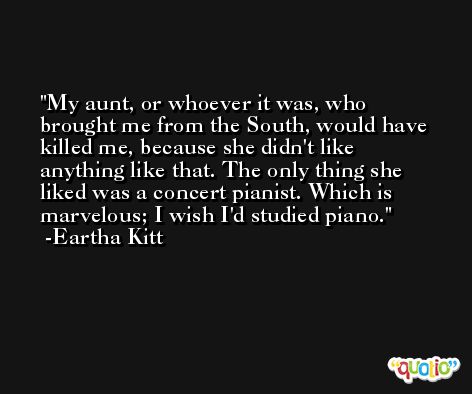 My aunt, or whoever it was, who brought me from the South, would have killed me, because she didn't like anything like that. The only thing she liked was a concert pianist. Which is marvelous; I wish I'd studied piano. -Eartha Kitt
