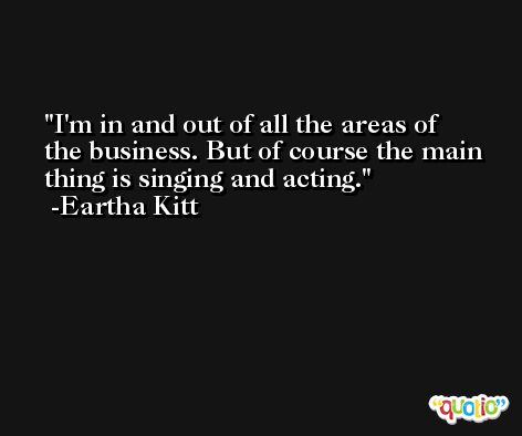 I'm in and out of all the areas of the business. But of course the main thing is singing and acting. -Eartha Kitt