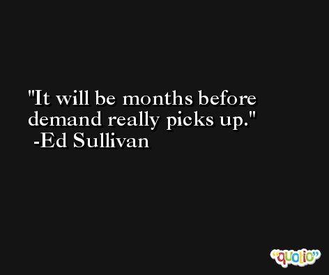 It will be months before demand really picks up. -Ed Sullivan