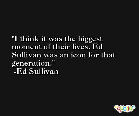 I think it was the biggest moment of their lives. Ed Sullivan was an icon for that generation. -Ed Sullivan