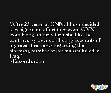 After 23 years at CNN, I have decided to resign in an effort to prevent CNN from being unfairly tarnished by the controversy over conflicting accounts of my recent remarks regarding the alarming number of journalists killed in Iraq. -Eason Jordan