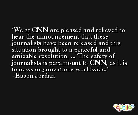 We at CNN are pleased and relieved to hear the announcement that these journalists have been released and this situation brought to a peaceful and amicable resolution, ... The safety of journalists is paramount to CNN, as it is to news organizations worldwide. -Eason Jordan