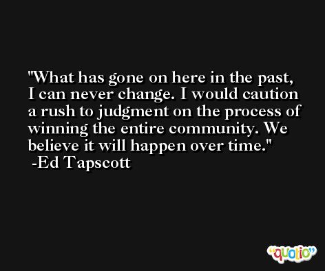 What has gone on here in the past, I can never change. I would caution a rush to judgment on the process of winning the entire community. We believe it will happen over time. -Ed Tapscott