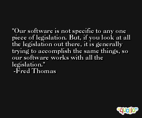 Our software is not specific to any one piece of legislation. But, if you look at all the legislation out there, it is generally trying to accomplish the same things, so our software works with all the legislation. -Fred Thomas