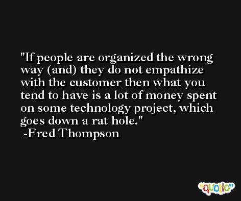 If people are organized the wrong way (and) they do not empathize with the customer then what you tend to have is a lot of money spent on some technology project, which goes down a rat hole. -Fred Thompson