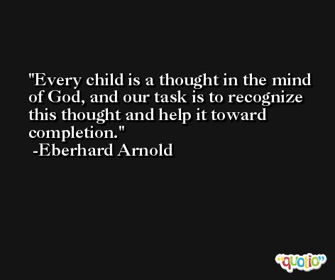 Every child is a thought in the mind of God, and our task is to recognize this thought and help it toward completion. -Eberhard Arnold