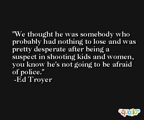 We thought he was somebody who probably had nothing to lose and was pretty desperate after being a suspect in shooting kids and women, you know he's not going to be afraid of police. -Ed Troyer
