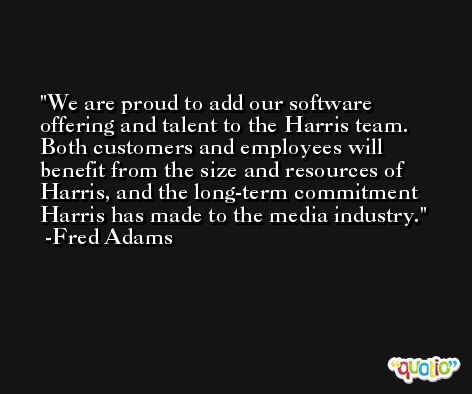 We are proud to add our software offering and talent to the Harris team. Both customers and employees will benefit from the size and resources of Harris, and the long-term commitment Harris has made to the media industry. -Fred Adams