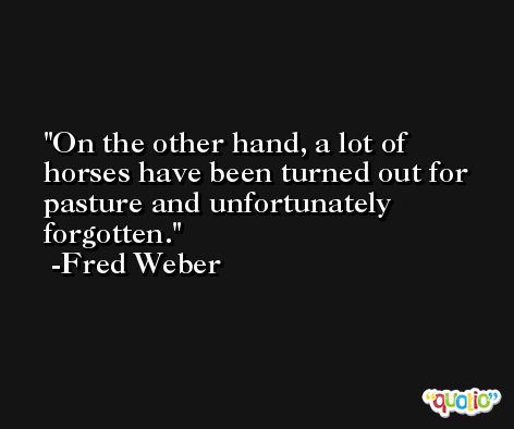 On the other hand, a lot of horses have been turned out for pasture and unfortunately forgotten. -Fred Weber