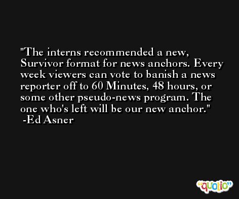 The interns recommended a new, Survivor format for news anchors. Every week viewers can vote to banish a news reporter off to 60 Minutes, 48 hours, or some other pseudo-news program. The one who's left will be our new anchor. -Ed Asner
