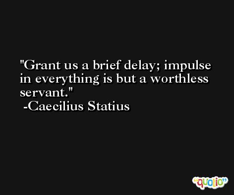 Grant us a brief delay; impulse in everything is but a worthless servant. -Caecilius Statius