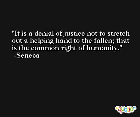 It is a denial of justice not to stretch out a helping hand to the fallen; that is the common right of humanity. -Seneca