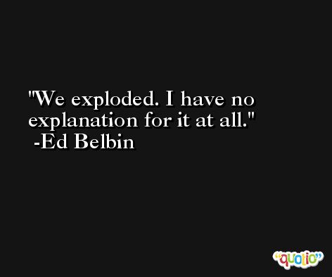 We exploded. I have no explanation for it at all. -Ed Belbin