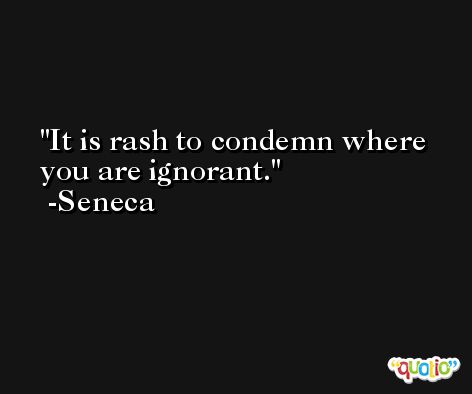 It is rash to condemn where you are ignorant. -Seneca