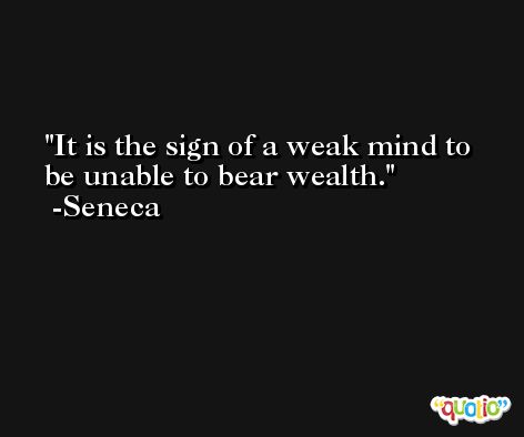 It is the sign of a weak mind to be unable to bear wealth. -Seneca