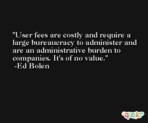 User fees are costly and require a large bureaucracy to administer and are an administrative burden to companies. It's of no value. -Ed Bolen