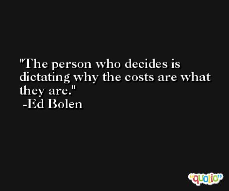 The person who decides is dictating why the costs are what they are. -Ed Bolen