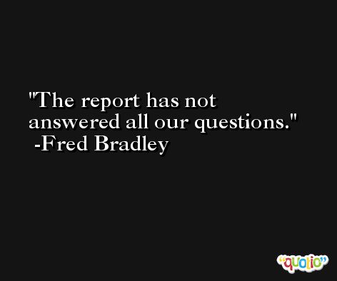 The report has not answered all our questions. -Fred Bradley