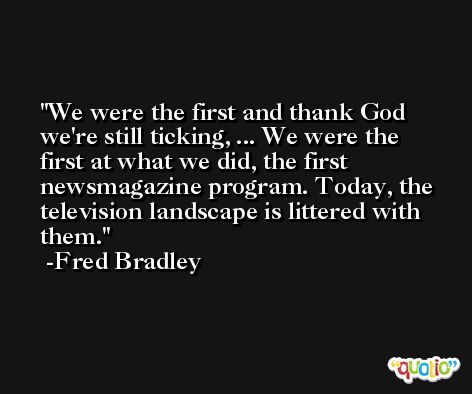 We were the first and thank God we're still ticking, ... We were the first at what we did, the first newsmagazine program. Today, the television landscape is littered with them. -Fred Bradley
