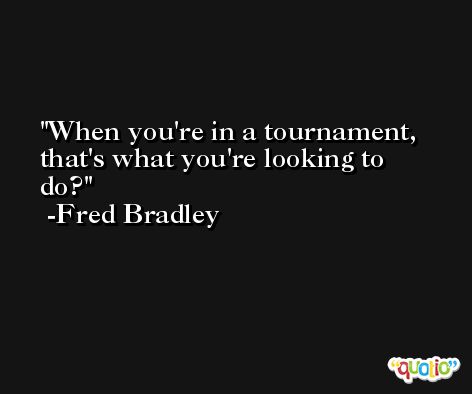 When you're in a tournament, that's what you're looking to do? -Fred Bradley