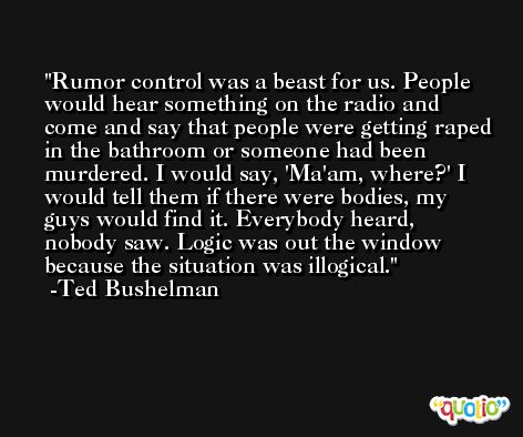 Rumor control was a beast for us. People would hear something on the radio and come and say that people were getting raped in the bathroom or someone had been murdered. I would say, 'Ma'am, where?' I would tell them if there were bodies, my guys would find it. Everybody heard, nobody saw. Logic was out the window because the situation was illogical. -Ted Bushelman